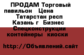  ПРОДАМ Торговый павильон › Цена ­ 165 000 - Татарстан респ., Казань г. Бизнес » Спецконструкции, контейнеры, киоски   